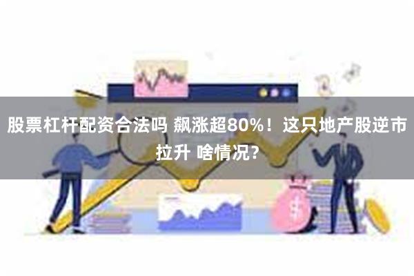股票杠杆配资合法吗 飙涨超80%！这只地产股逆市拉升 啥情况？