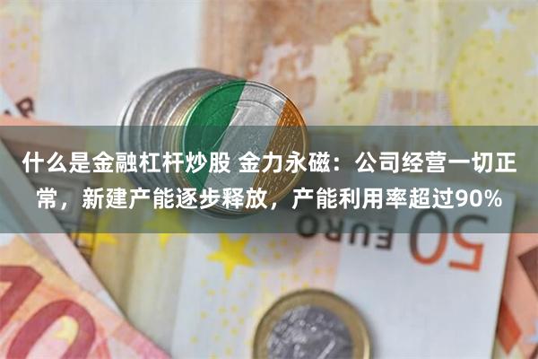 什么是金融杠杆炒股 金力永磁：公司经营一切正常，新建产能逐步释放，产能利用率超过90%