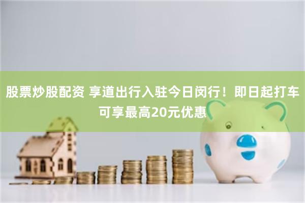 股票炒股配资 享道出行入驻今日闵行！即日起打车可享最高20元优惠