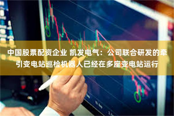 中国股票配资企业 凯发电气：公司联合研发的牵引变电站巡检机器人已经在多座变电站运行