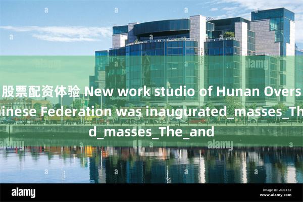股票配资体验 New work studio of Hunan Overseas Chinese Federation was inaugurated_masses_The_and