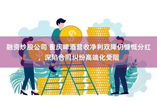 融资炒股公司 重庆啤酒营收净利双降仍慷慨分红，深陷合同纠纷高端化受阻