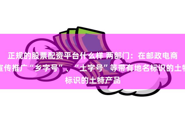 正规的股票配资平台什么样 两部门：在邮政电商平台宣传推广“乡字号”、“土字号”等带有地名标识的土特产品