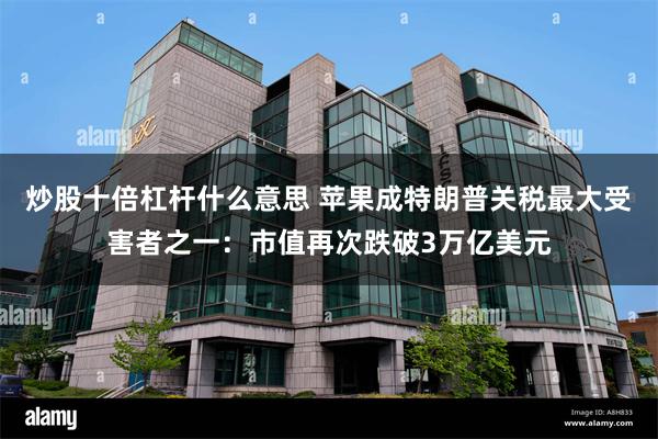 炒股十倍杠杆什么意思 苹果成特朗普关税最大受害者之一：市值再次跌破3万亿美元