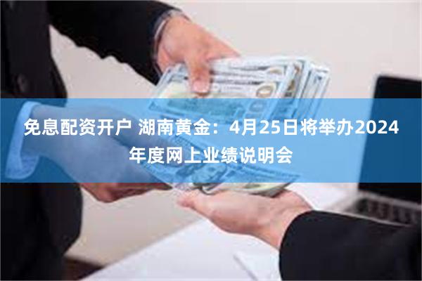 免息配资开户 湖南黄金：4月25日将举办2024年度网上业绩说明会