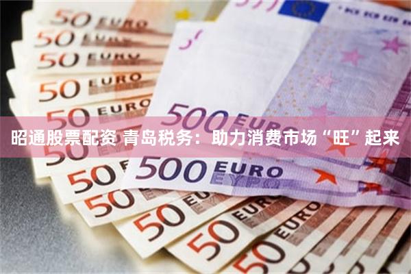 昭通股票配资 青岛税务：助力消费市场“旺”起来