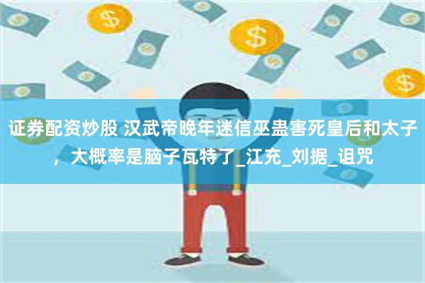 证券配资炒股 汉武帝晚年迷信巫蛊害死皇后和太子，大概率是脑子瓦特了_江充_刘据_诅咒