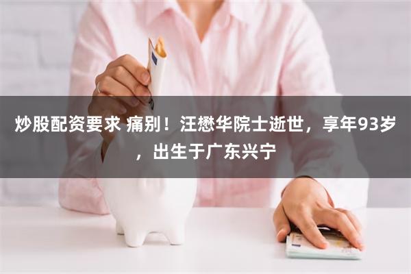 炒股配资要求 痛别！汪懋华院士逝世，享年93岁，出生于广东兴宁