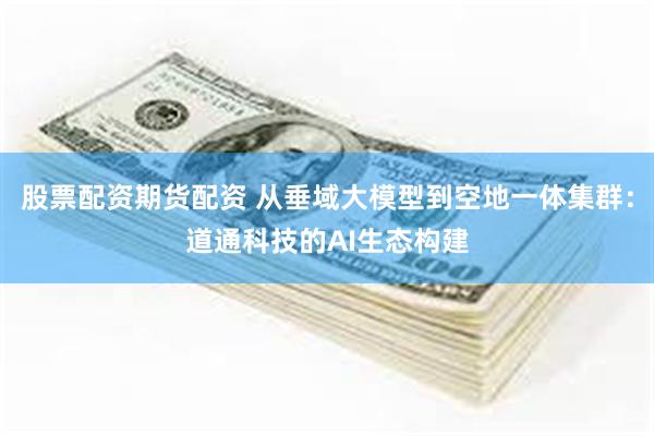 股票配资期货配资 从垂域大模型到空地一体集群：道通科技的AI生态构建