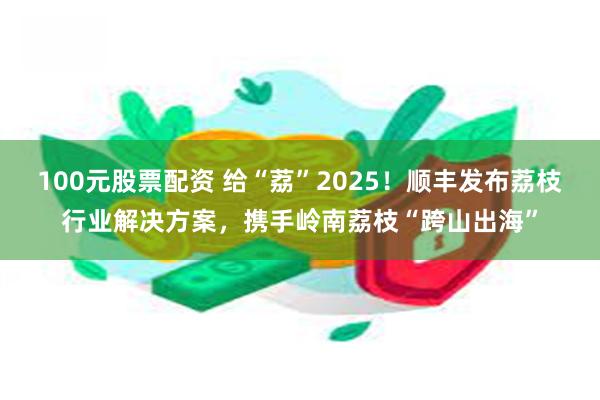 100元股票配资 给“荔”2025！顺丰发布荔枝行业解决方案，携手岭南荔枝“跨山出海”