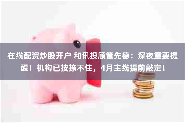 在线配资炒股开户 和讯投顾管先德：深夜重要提醒！机构已按捺不住，4月主线提前敲定！