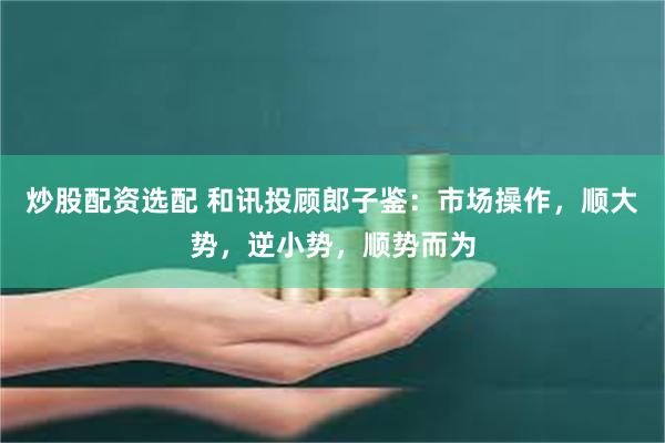 炒股配资选配 和讯投顾郎子鉴：市场操作，顺大势，逆小势，顺势而为
