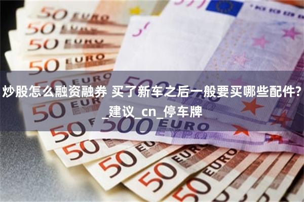 炒股怎么融资融券 买了新车之后一般要买哪些配件?_建议_cn_停车牌