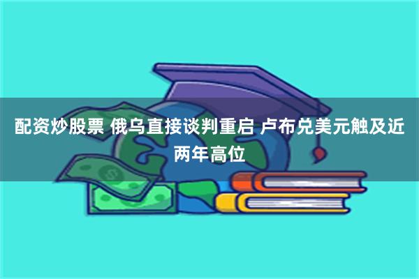 配资炒股票 俄乌直接谈判重启 卢布兑美元触及近两年高位