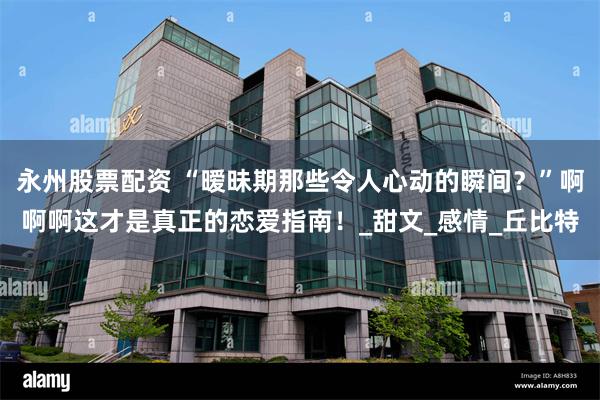 永州股票配资 “暧昧期那些令人心动的瞬间？”啊啊啊这才是真正的恋爱指南！_甜文_感情_丘比特