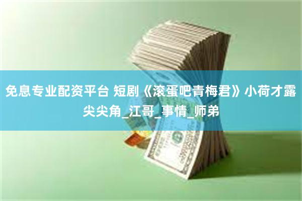 免息专业配资平台 短剧《滚蛋吧青梅君》小荷才露尖尖角_江哥_事情_师弟