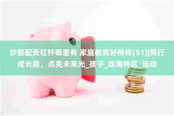 炒股配资杠杆哪里有 家庭教育好榜样(51)|同行成长路，点亮未来光_孩子_珠海特区_运动