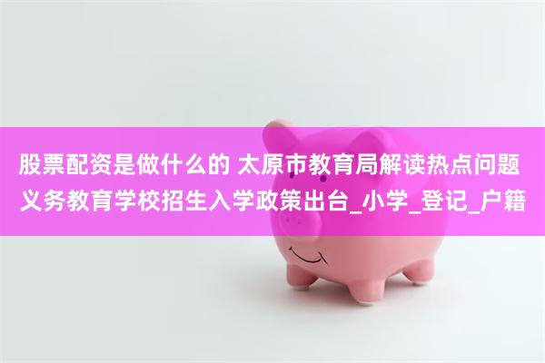 股票配资是做什么的 太原市教育局解读热点问题 义务教育学校招生入学政策出台_小学_登记_户籍