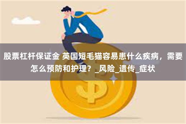 股票杠杆保证金 英国短毛猫容易患什么疾病，需要怎么预防和护理？_风险_遗传_症状