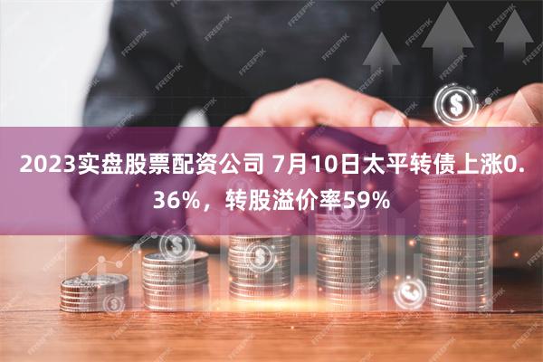 2023实盘股票配资公司 7月10日太平转债上涨0.36%，转股溢价率59%