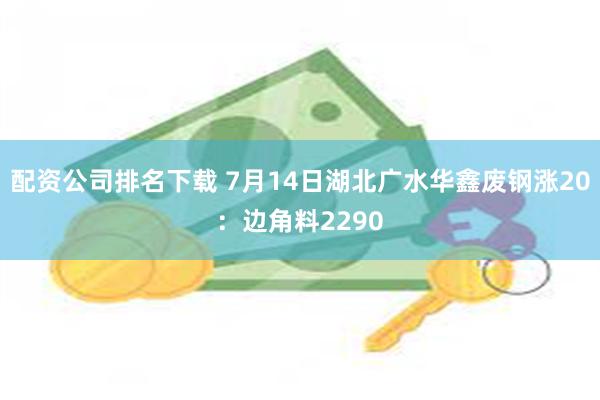 配资公司排名下载 7月14日湖北广水华鑫废钢涨20：边角料2290