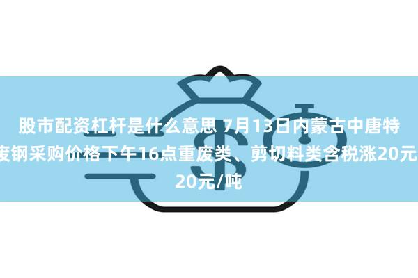 股市配资杠杆是什么意思 7月13日内蒙古中唐特钢废钢采购价格下午16点重废类、剪切料类含税涨20元/吨