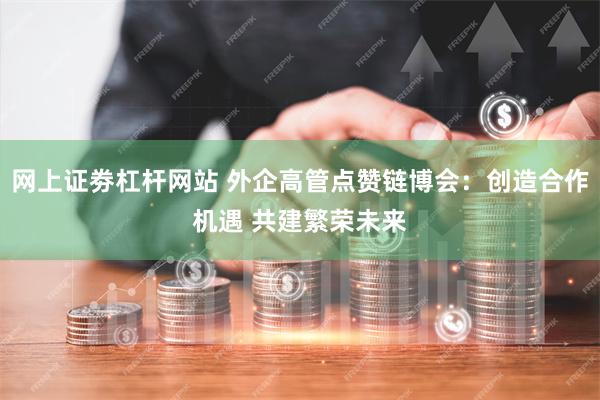 网上证劵杠杆网站 外企高管点赞链博会：创造合作机遇 共建繁荣未来