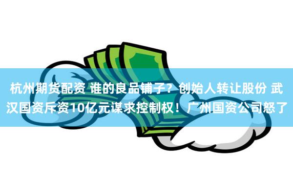 杭州期货配资 谁的良品铺子？创始人转让股份 武汉国资斥资10亿元谋求控制权！广州国资公司怒了