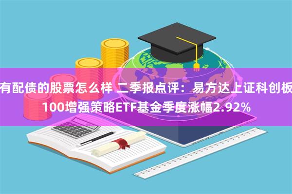 有配债的股票怎么样 二季报点评：易方达上证科创板100增强策略ETF基金季度涨幅2.92%
