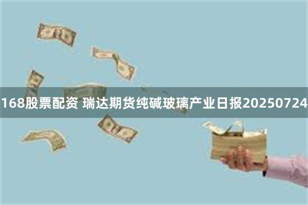 168股票配资 瑞达期货纯碱玻璃产业日报20250724