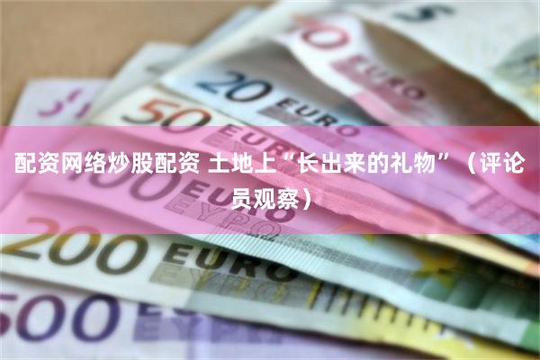 配资网络炒股配资 土地上“长出来的礼物”（评论员观察）