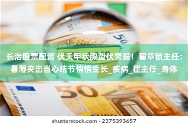 长治股票配资 伏天甲状腺蛰伏警报！翟章锁主任：暑湿夹击当心结节悄悄生长_疾病_翟主任_身体