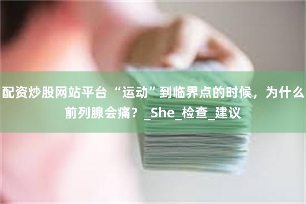 配资炒股网站平台 “运动”到临界点的时候，为什么前列腺会痛？_She_检查_建议