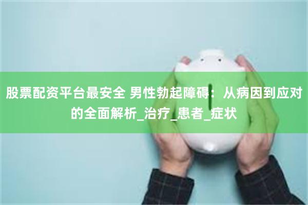 股票配资平台最安全 男性勃起障碍：从病因到应对的全面解析_治疗_患者_症状