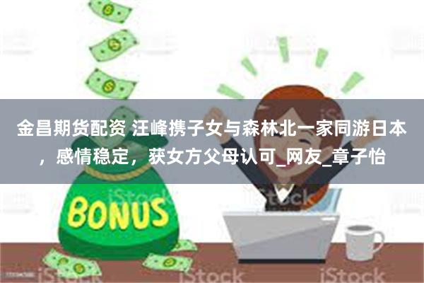 金昌期货配资 汪峰携子女与森林北一家同游日本，感情稳定，获女方父母认可_网友_章子怡