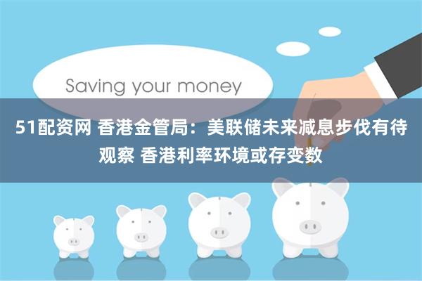 51配资网 香港金管局：美联储未来减息步伐有待观察 香港利率环境或存变数