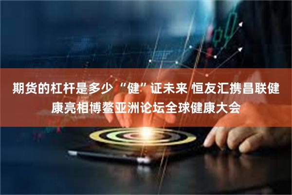 期货的杠杆是多少 “健”证未来 恒友汇携昌联健康亮相博鳌亚洲论坛全球健康大会
