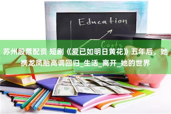 苏州股票配资 短剧《爱已如明日黄花》五年后，她携龙凤胎高调回归_生活_离开_她的世界
