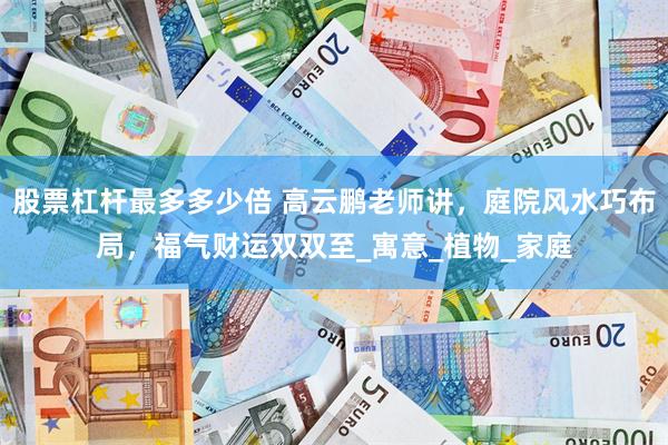 股票杠杆最多多少倍 高云鹏老师讲，庭院风水巧布局，福气财运双双至_寓意_植物_家庭