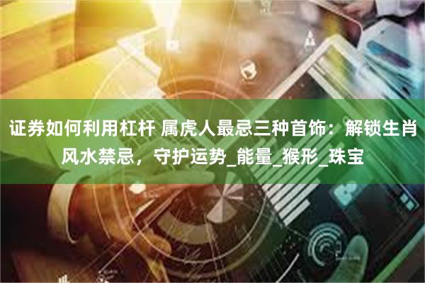 证券如何利用杠杆 属虎人最忌三种首饰：解锁生肖风水禁忌，守护运势_能量_猴形_珠宝