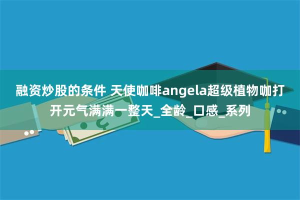 融资炒股的条件 天使咖啡angela超级植物咖打开元气满满一整天_全龄_口感_系列