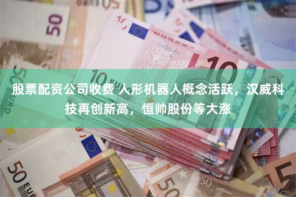 股票配资公司收费 人形机器人概念活跃，汉威科技再创新高，恒帅股份等大涨