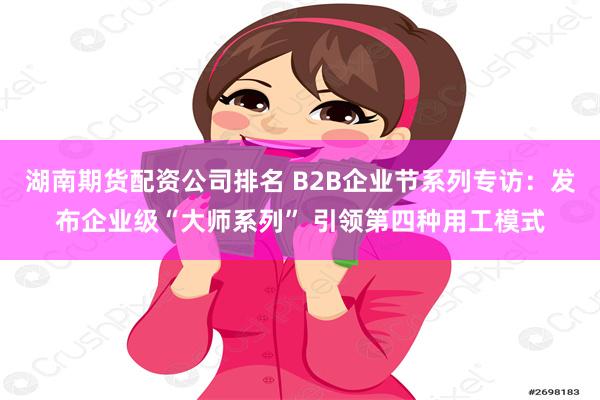 湖南期货配资公司排名 B2B企业节系列专访:发布企业级“大师系列” 引领第四种用工模式