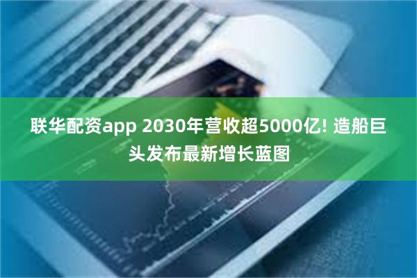 联华配资app 2030年营收超5000亿! 造船巨头发布最新增长蓝图