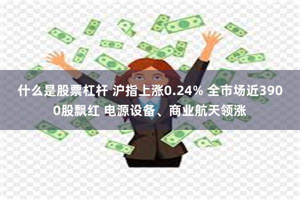 什么是股票杠杆 沪指上涨0.24% 全市场近3900股飘红 电源设备、商业航天领涨